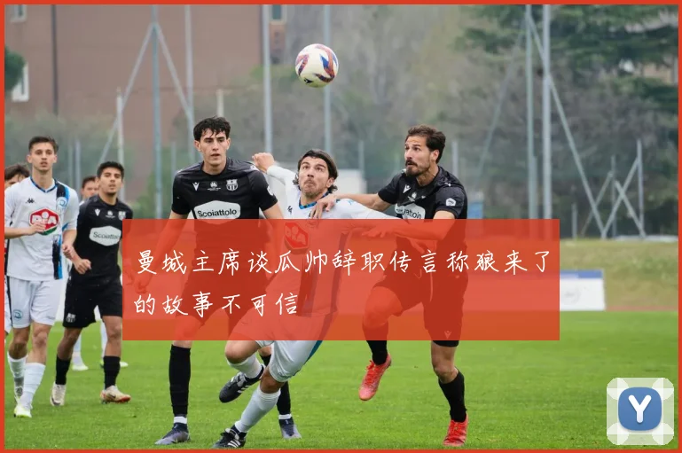 曼城主席谈瓜帅辞职传言称狼来了的故事不可信
